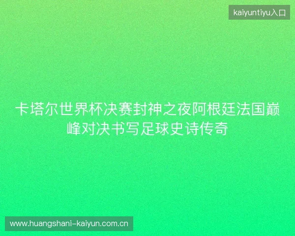 卡塔尔世界杯决赛封神之夜阿根廷法国巅峰对决书写足球史诗传奇