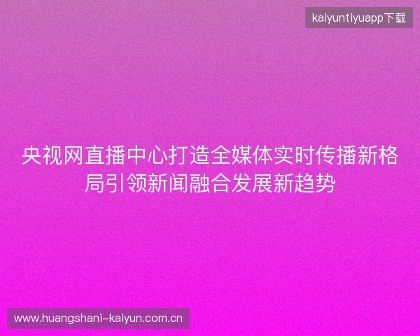 央视网直播中心打造全媒体实时传播新格局引领新闻融合发展新趋势